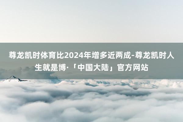尊龙凯时体育比2024年增多近两成-尊龙凯时人生就是博·「中国大陆」官方网站