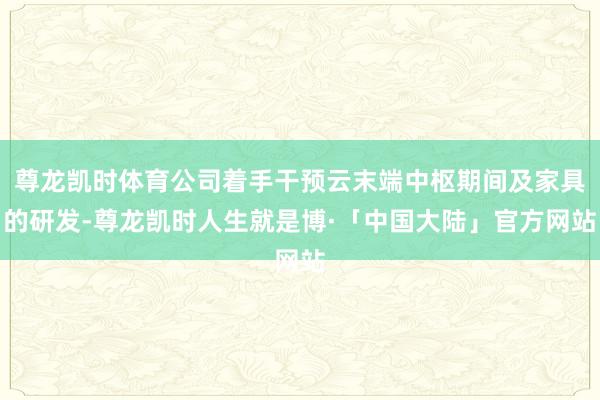 尊龙凯时体育公司着手干预云末端中枢期间及家具的研发-尊龙凯时人生就是博·「中国大陆」官方网站