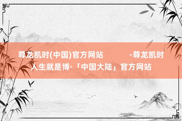 尊龙凯时(中国)官方网站            -尊龙凯时人生就是博·「中国大陆」官方网站