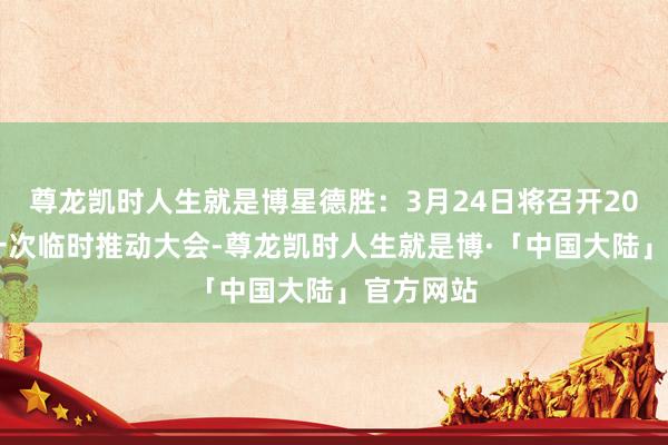 尊龙凯时人生就是博星德胜：3月24日将召开2025年第一次临时推动大会-尊龙凯时人生就是博·「中国大陆」官方网站