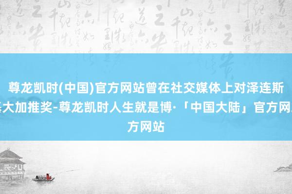 尊龙凯时(中国)官方网站曾在社交媒体上对泽连斯基大加推奖-尊龙凯时人生就是博·「中国大陆」官方网站