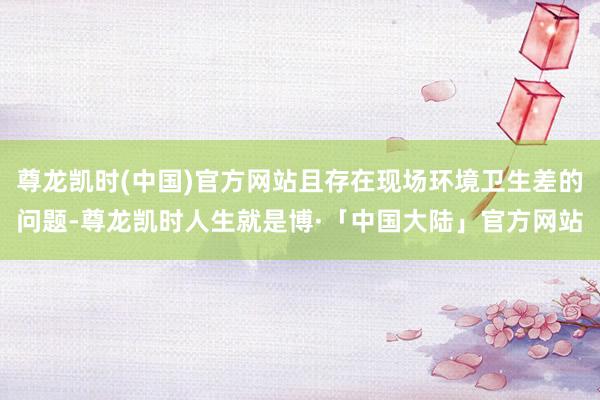 尊龙凯时(中国)官方网站且存在现场环境卫生差的问题-尊龙凯时人生就是博·「中国大陆」官方网站