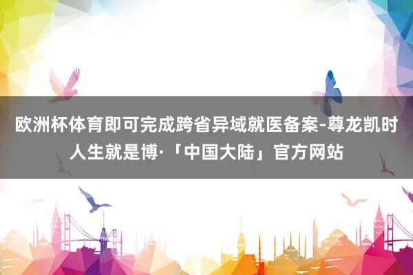 欧洲杯体育即可完成跨省异域就医备案-尊龙凯时人生就是博·「中国大陆」官方网站