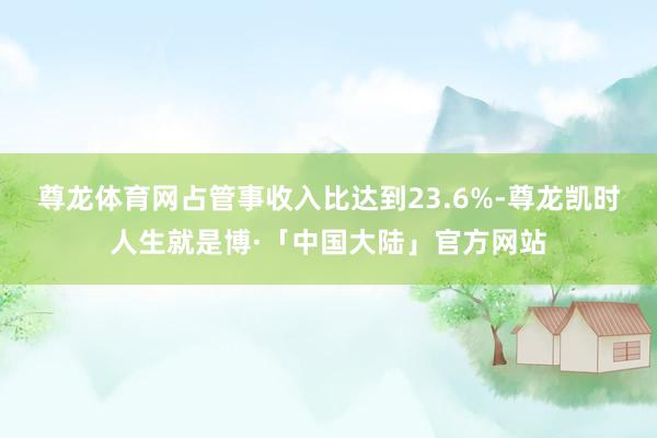 尊龙体育网占管事收入比达到23.6%-尊龙凯时人生就是博·「中国大陆」官方网站