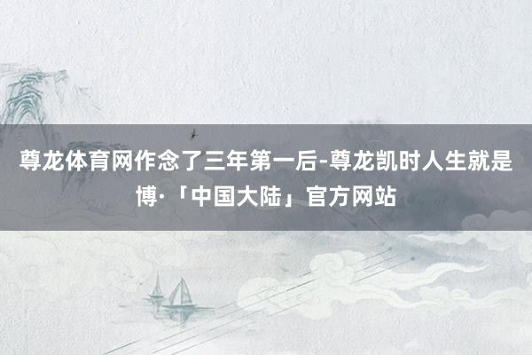 尊龙体育网　　作念了三年第一后-尊龙凯时人生就是博·「中国大陆」官方网站