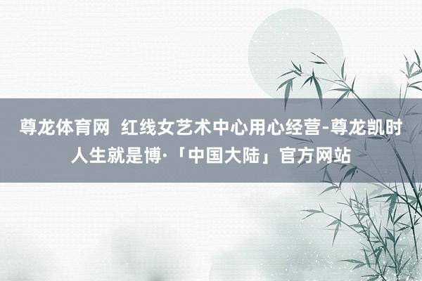 尊龙体育网  红线女艺术中心用心经营-尊龙凯时人生就是博·「中国大陆」官方网站