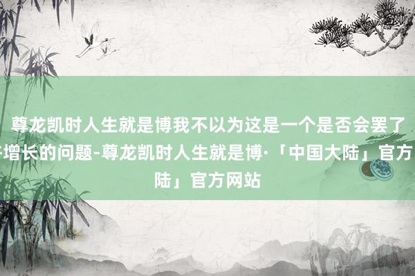 尊龙凯时人生就是博我不以为这是一个是否会罢了些许增长的问题-尊龙凯时人生就是博·「中国大陆」官方网站