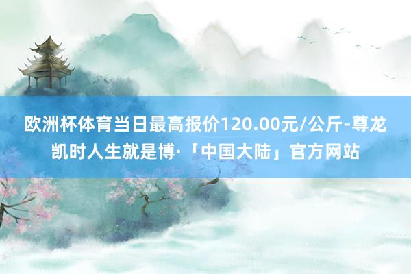 欧洲杯体育当日最高报价120.00元/公斤-尊龙凯时人生就是博·「中国大陆」官方网站