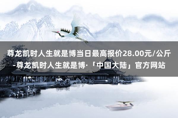尊龙凯时人生就是博当日最高报价28.00元/公斤-尊龙凯时人生就是博·「中国大陆」官方网站