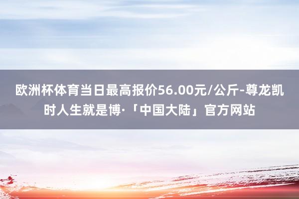 欧洲杯体育当日最高报价56.00元/公斤-尊龙凯时人生就是博·「中国大陆」官方网站