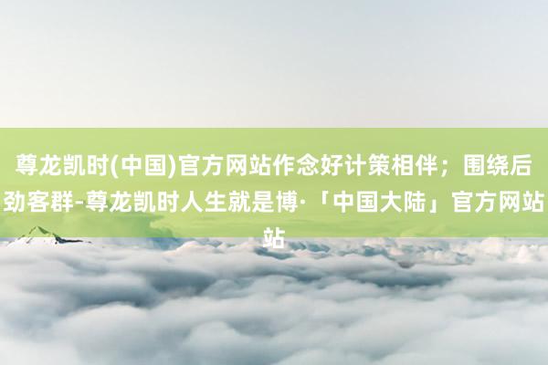 尊龙凯时(中国)官方网站作念好计策相伴；围绕后劲客群-尊龙凯时人生就是博·「中国大陆」官方网站