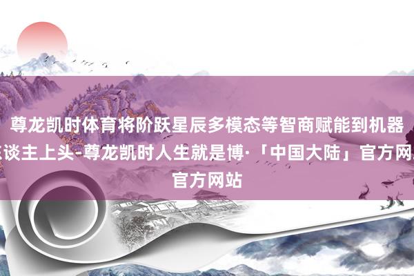 尊龙凯时体育将阶跃星辰多模态等智商赋能到机器东谈主上头-尊龙凯时人生就是博·「中国大陆」官方网站