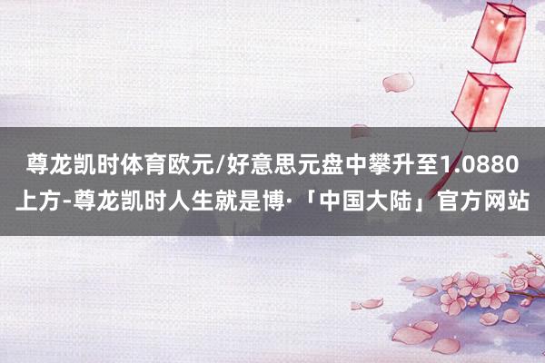 尊龙凯时体育欧元/好意思元盘中攀升至1.0880上方-尊龙凯时人生就是博·「中国大陆」官方网站