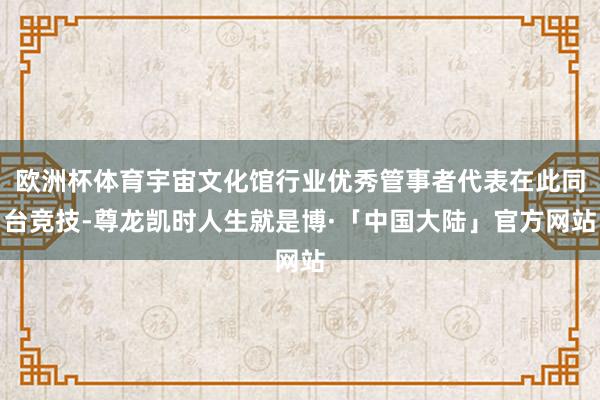 欧洲杯体育宇宙文化馆行业优秀管事者代表在此同台竞技-尊龙凯时人生就是博·「中国大陆」官方网站