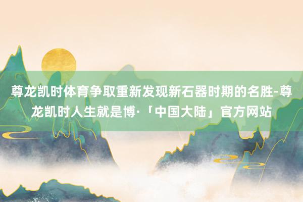 尊龙凯时体育争取重新发现新石器时期的名胜-尊龙凯时人生就是博·「中国大陆」官方网站