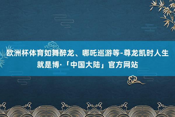 欧洲杯体育如舞醉龙、哪吒巡游等-尊龙凯时人生就是博·「中国大陆」官方网站