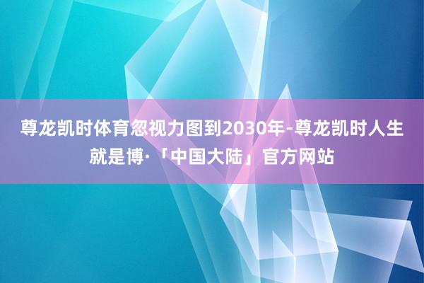 尊龙凯时体育忽视力图到2030年-尊龙凯时人生就是博·「中国大陆」官方网站