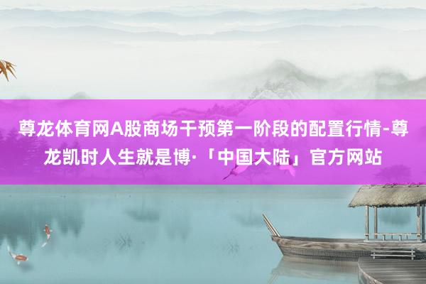尊龙体育网A股商场干预第一阶段的配置行情-尊龙凯时人生就是博·「中国大陆」官方网站