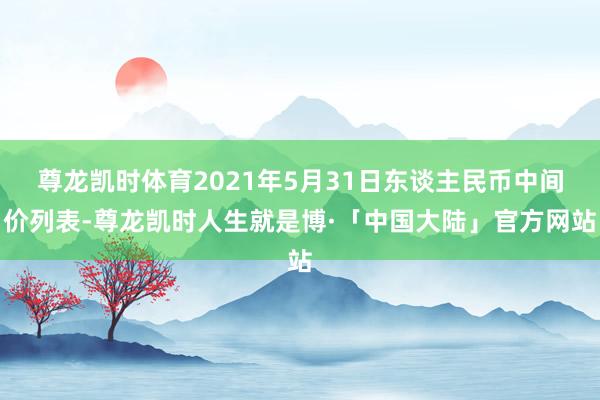 尊龙凯时体育2021年5月31日东谈主民币中间价列表-尊龙凯时人生就是博·「中国大陆」官方网站
