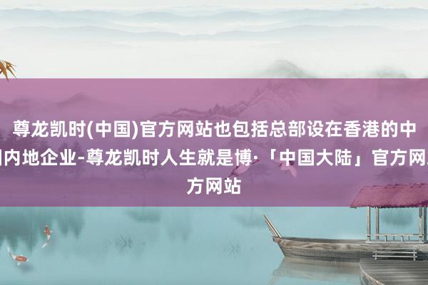尊龙凯时(中国)官方网站也包括总部设在香港的中国内地企业-尊龙凯时人生就是博·「中国大陆」官方网站