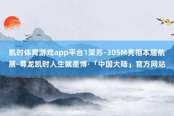 凯时体育游戏app平台1架苏-30SM亮相本届航展-尊龙凯时人生就是博·「中国大陆」官方网站