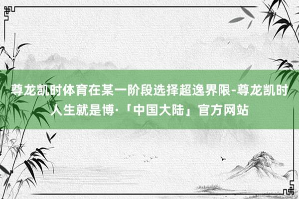 尊龙凯时体育在某一阶段选择超逸界限-尊龙凯时人生就是博·「中国大陆」官方网站