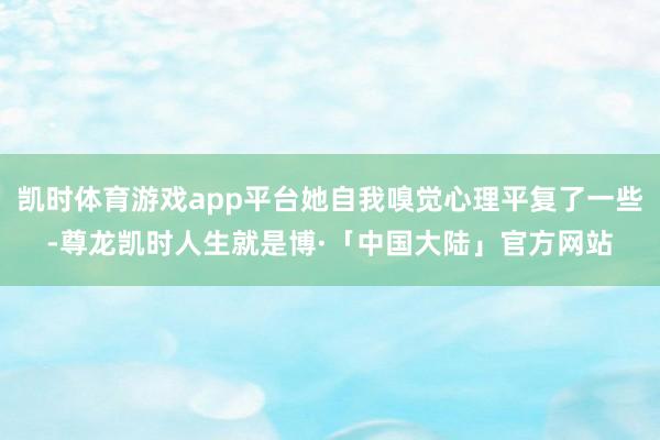 凯时体育游戏app平台她自我嗅觉心理平复了一些-尊龙凯时人生就是博·「中国大陆」官方网站