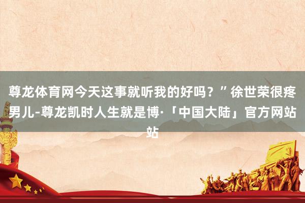 尊龙体育网今天这事就听我的好吗？”徐世荣很疼男儿-尊龙凯时人生就是博·「中国大陆」官方网站
