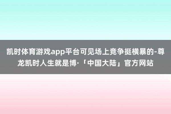 凯时体育游戏app平台可见场上竞争挺横暴的-尊龙凯时人生就是博·「中国大陆」官方网站