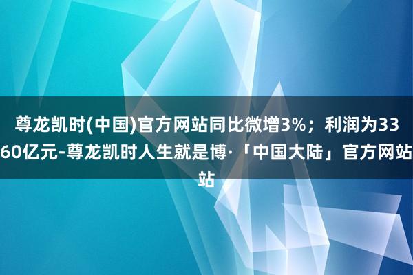 尊龙凯时(中国)官方网站同比微增3%；利润为3360亿元-尊龙凯时人生就是博·「中国大陆」官方网站