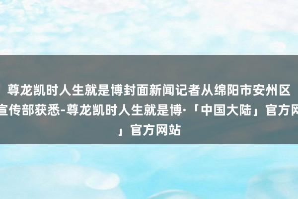 尊龙凯时人生就是博封面新闻记者从绵阳市安州区委宣传部获悉-尊龙凯时人生就是博·「中国大陆」官方网站