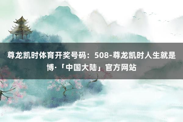 尊龙凯时体育开奖号码：508-尊龙凯时人生就是博·「中国大陆」官方网站