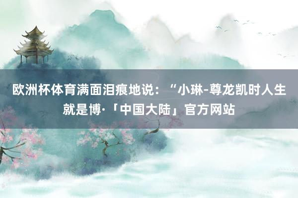 欧洲杯体育满面泪痕地说：“小琳-尊龙凯时人生就是博·「中国大陆」官方网站
