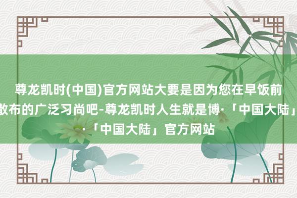 尊龙凯时(中国)官方网站大要是因为您在早饭前、晚饭后散布的广泛习尚吧-尊龙凯时人生就是博·「中国大陆」官方网站