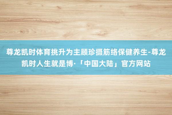 尊龙凯时体育挑升为主顾珍摄筋络保健养生-尊龙凯时人生就是博·「中国大陆」官方网站