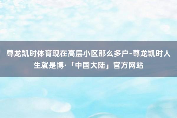 尊龙凯时体育现在高层小区那么多户-尊龙凯时人生就是博·「中国大陆」官方网站