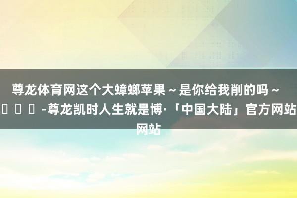 尊龙体育网这个大蟑螂苹果～是你给我削的吗～ ​​​-尊龙凯时人生就是博·「中国大陆」官方网站