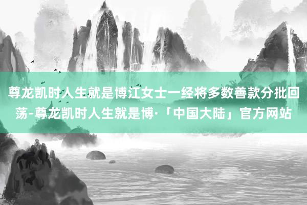 尊龙凯时人生就是博江女士一经将多数善款分批回荡-尊龙凯时人生就是博·「中国大陆」官方网站