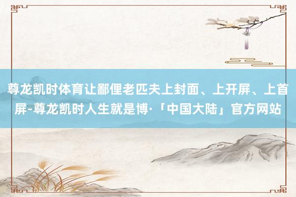 尊龙凯时体育让鄙俚老匹夫上封面、上开屏、上首屏-尊龙凯时人生就是博·「中国大陆」官方网站