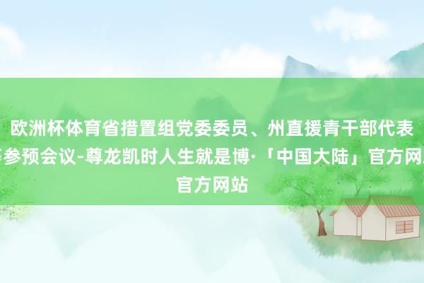 欧洲杯体育省措置组党委委员、州直援青干部代表等参预会议-尊龙凯时人生就是博·「中国大陆」官方网站