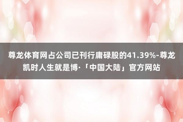 尊龙体育网占公司已刊行庸碌股的41.39%-尊龙凯时人生就是博·「中国大陆」官方网站