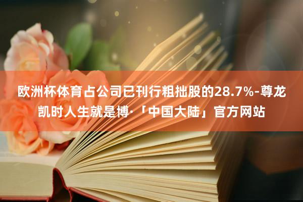 欧洲杯体育占公司已刊行粗拙股的28.7%-尊龙凯时人生就是博·「中国大陆」官方网站