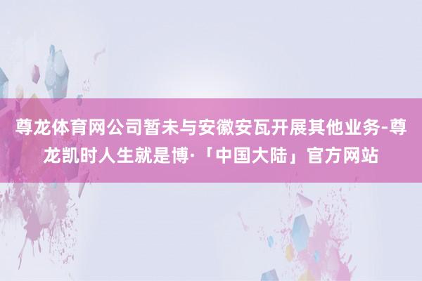 尊龙体育网公司暂未与安徽安瓦开展其他业务-尊龙凯时人生就是博·「中国大陆」官方网站