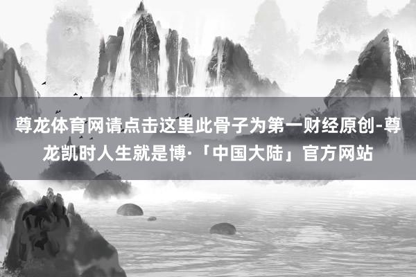 尊龙体育网请点击这里此骨子为第一财经原创-尊龙凯时人生就是博·「中国大陆」官方网站