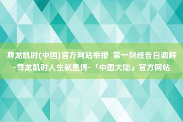 尊龙凯时(中国)官方网站举报  第一财经告白调解-尊龙凯时人生就是博·「中国大陆」官方网站