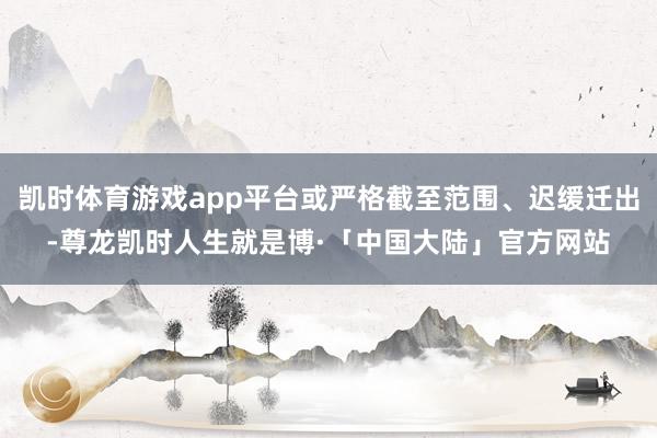 凯时体育游戏app平台或严格截至范围、迟缓迁出-尊龙凯时人生就是博·「中国大陆」官方网站