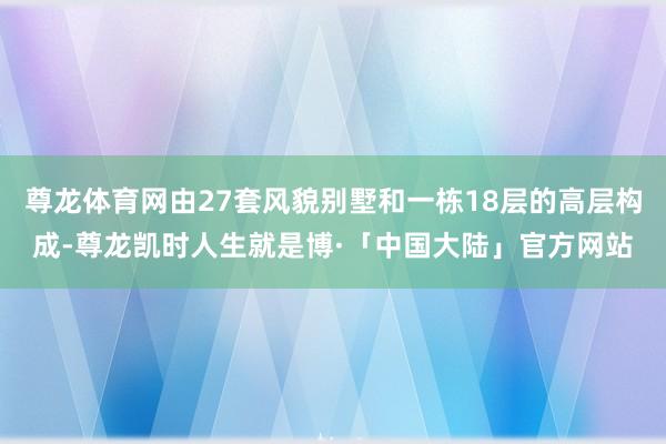 尊龙体育网由27套风貌别墅和一栋18层的高层构成-尊龙凯时人生就是博·「中国大陆」官方网站