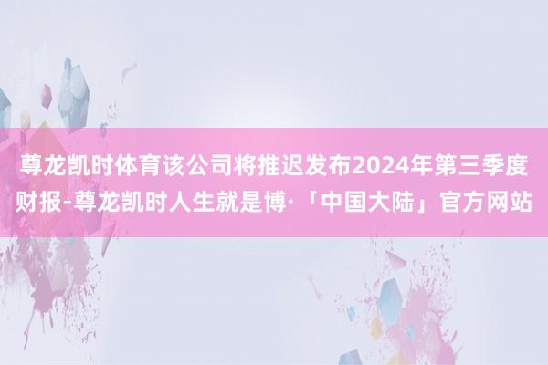 尊龙凯时体育该公司将推迟发布2024年第三季度财报-尊龙凯时人生就是博·「中国大陆」官方网站