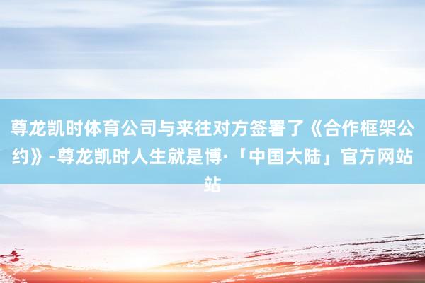 尊龙凯时体育公司与来往对方签署了《合作框架公约》-尊龙凯时人生就是博·「中国大陆」官方网站