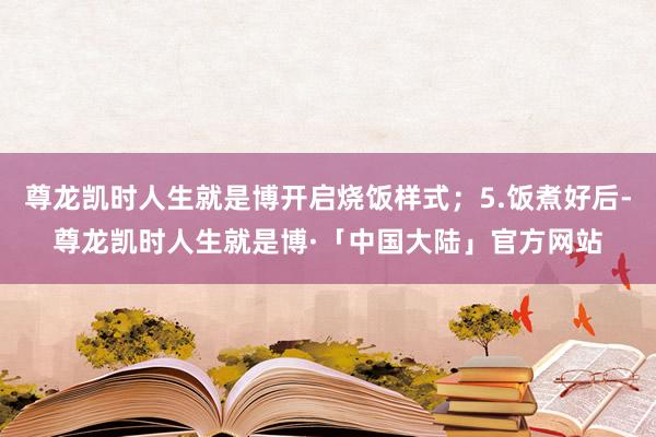 尊龙凯时人生就是博开启烧饭样式；5.饭煮好后-尊龙凯时人生就是博·「中国大陆」官方网站